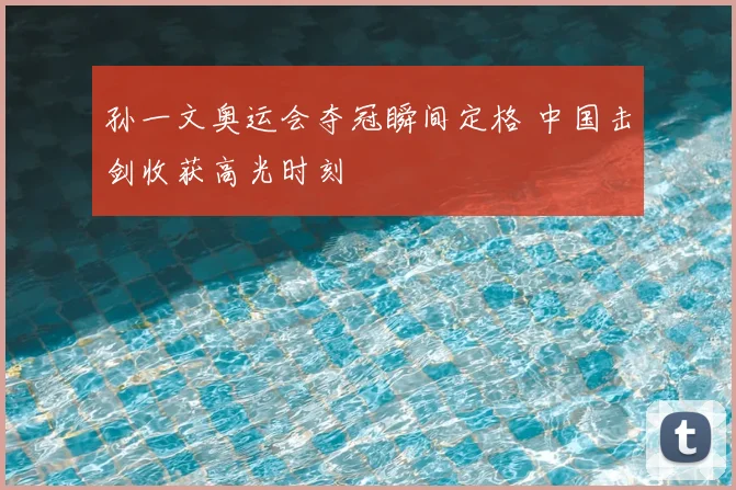 孙一文奥运会夺冠瞬间定格 中国击剑收获高光时刻