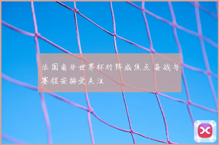 法国南非世界杯对阵成焦点 备战与赛程安排受关注