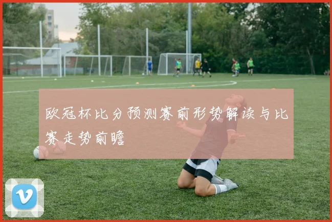 欧冠杯比分预测赛前形势解读与比赛走势前瞻