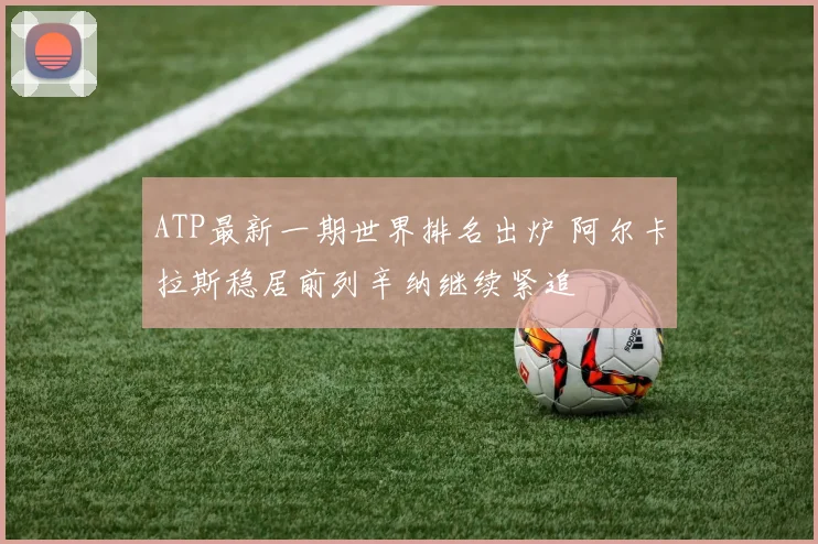 ATP最新一期世界排名出炉 阿尔卡拉斯稳居前列辛纳继续紧追