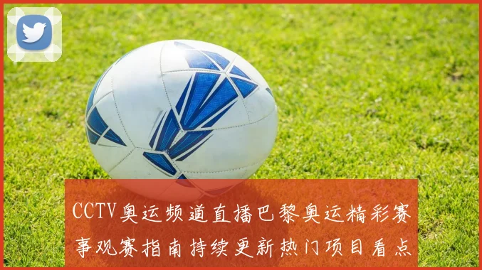 CCTV奥运频道直播巴黎奥运精彩赛事观赛指南持续更新热门项目看点