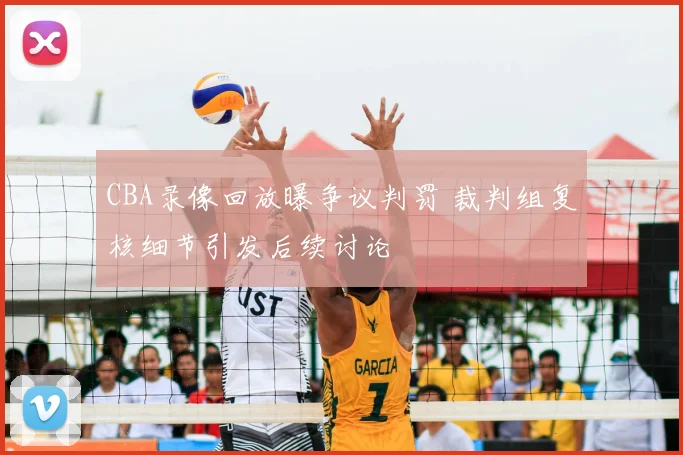 CBA录像回放曝争议判罚 裁判组复核细节引发后续讨论