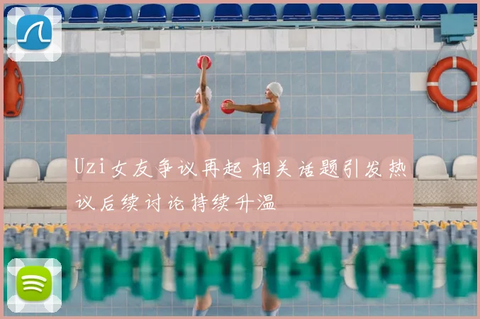 Uzi女友争议再起 相关话题引发热议后续讨论持续升温