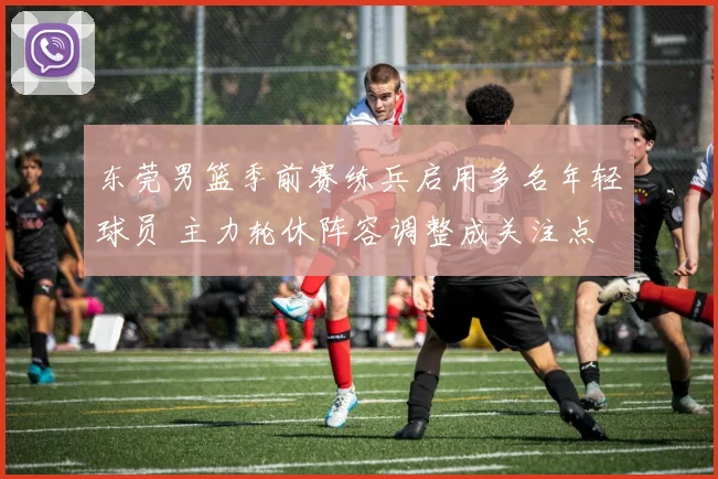 东莞男篮季前赛练兵启用多名年轻球员 主力轮休阵容调整成关注点