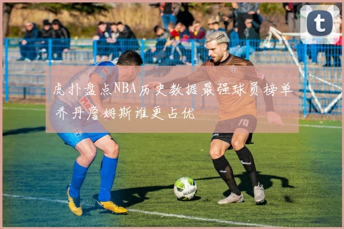 虎扑盘点NBA历史数据最强球员榜单 乔丹詹姆斯谁更占优