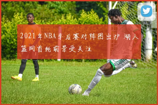 2021年NBA季后赛对阵图出炉 湖人篮网首轮前景受关注