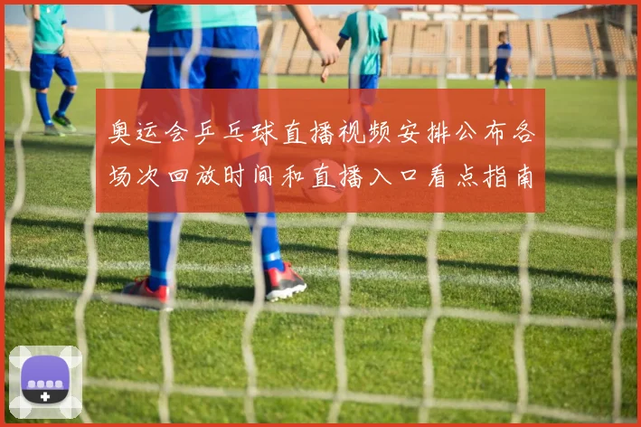 奥运会乒乓球直播视频安排公布各场次回放时间和直播入口看点指南