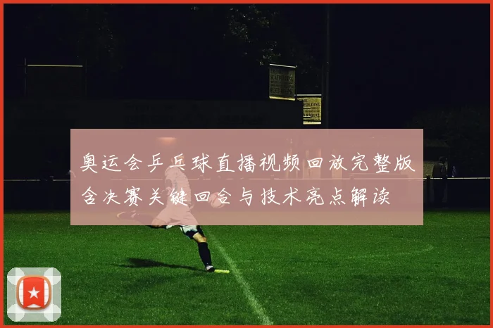 奥运会乒乓球直播视频回放完整版含决赛关键回合与技术亮点解读
