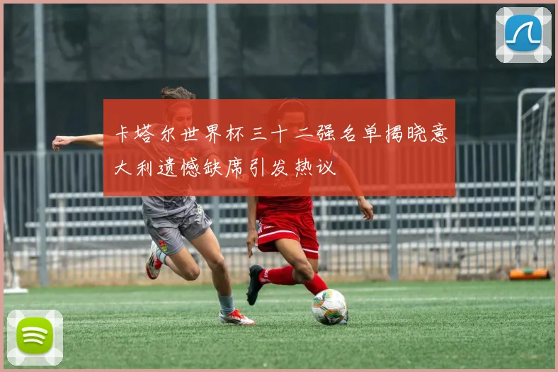 卡塔尔世界杯三十二强名单揭晓意大利遗憾缺席引发热议