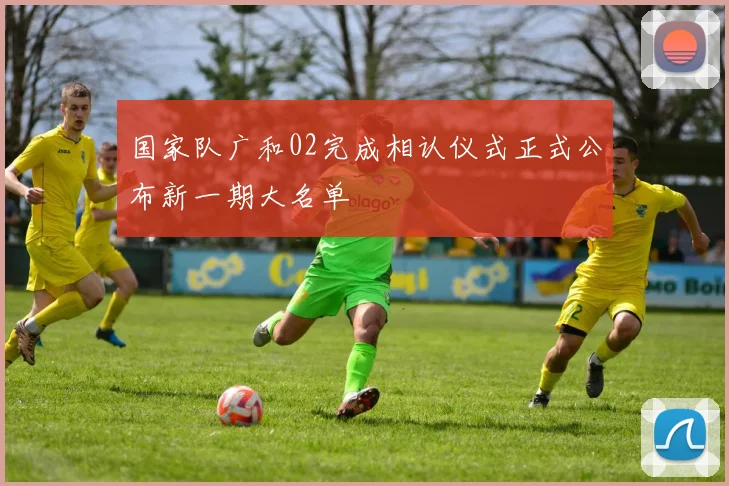 国家队广和02完成相认仪式正式公布新一期大名单