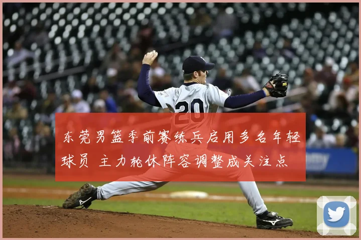 东莞男篮季前赛练兵启用多名年轻球员 主力轮休阵容调整成关注点