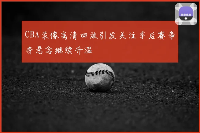 CBA录像高清回放引发关注季后赛争夺悬念继续升温