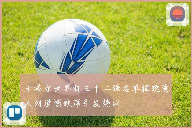 卡塔尔世界杯三十二强名单揭晓意大利遗憾缺席引发热议