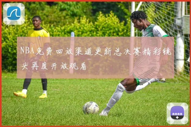 NBA免费回放渠道更新总决赛精彩镜头再度开放观看