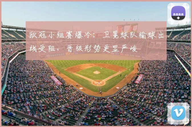 欧冠小组赛爆冷：卫冕球队输球出线受阻，晋级形势更显严峻