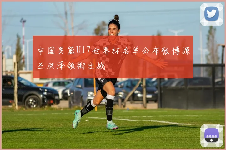 中国男篮U17世界杯名单公布张博源王洪泽领衔出战