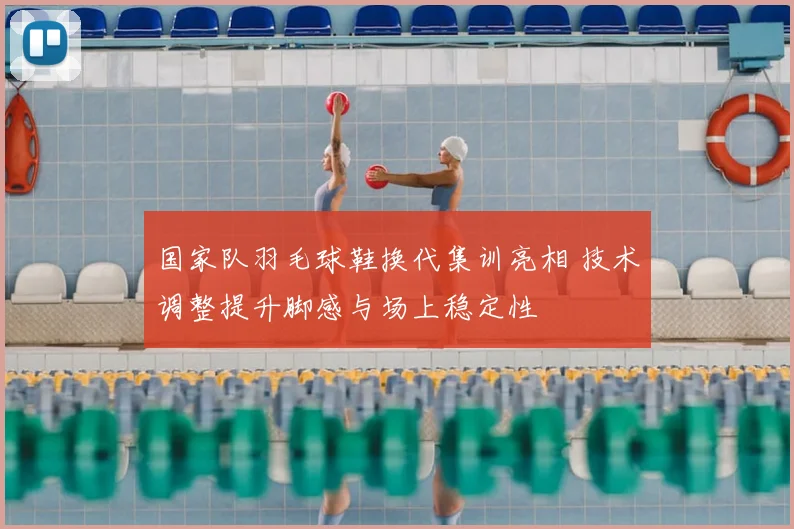 国家队羽毛球鞋换代集训亮相 技术调整提升脚感与场上稳定性