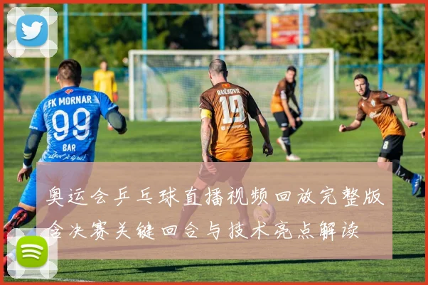 奥运会乒乓球直播视频回放完整版含决赛关键回合与技术亮点解读