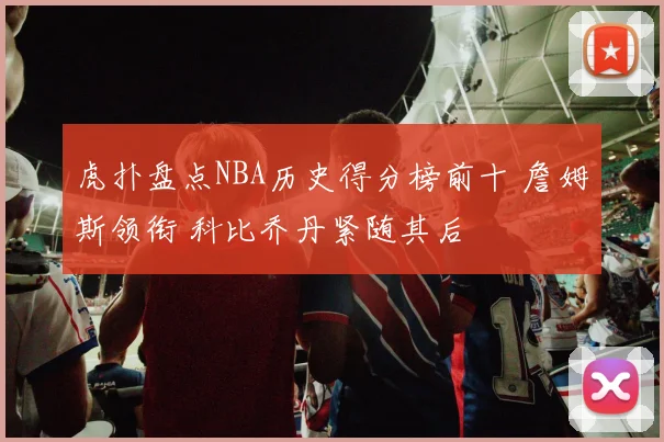 虎扑盘点NBA历史得分榜前十 詹姆斯领衔 科比乔丹紧随其后