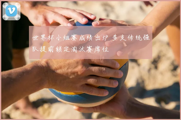 世界杯小组赛成绩出炉 多支传统强队提前锁定淘汰赛席位