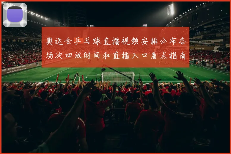 奥运会乒乓球直播视频安排公布各场次回放时间和直播入口看点指南