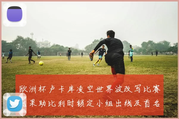 欧洲杯卢卡库凌空世界波改写比赛结果助比利时锁定小组出线及首名