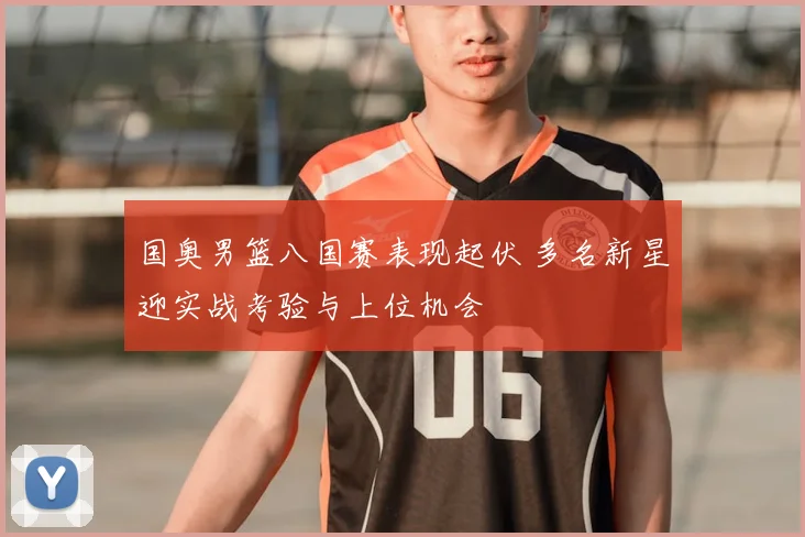 国奥男篮八国赛表现起伏 多名新星迎实战考验与上位机会